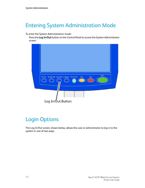 Page 46Entering System Administration Mode
To enter the System Administration mode:
Press the Log In/Out button on the Control Panel to access the System Administrator
screen.
Login Options
The Log In/Out screen, shown below, allows the user or administrator to log in to the
system in one of two ways.
Xerox® 6279® Wide Format Solution3-2
Printer User Guide
System Administration
Downloaded From ManualsPrinter.com Manuals 