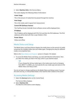 Page 702.Select Machine Infoon the Services Menu.
The screen displays the following fields of information:
Linear Usage
This is the amount of media that has passed through the machine.
Area Usage
This is the media used in square foot measurement.
Control SW (Software Version)
The FreeFlow Accxes Controller Server software version will be displayed here.
IP Address
The IP Address will be displayed with IPv4 first and then the IPv6 addresses. The IPv6
addresses will be listed with their scope (Global or Site)....