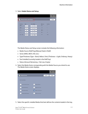 Page 713.Select Media Status and Setup.
The Media Status and Setup screen includes the following information:
•Media Source (Roll/Trays/Manual Feed-in Shelf)
•Series (ANSI, ARCH, ISO, etc.)
•Type/Thickness (Type = Bond, Vellum, Film) (Thickness = (Light, Ordinary, Heavy)
•Size Installed (currently loaded in the Roll/Tray)
•Status (Amount Remaining = Full, Low, Empty)
4.Select the Media Series corresponding with the Media Source you intend to use.
The Media Series screen displays.
5.Select the specific installed...