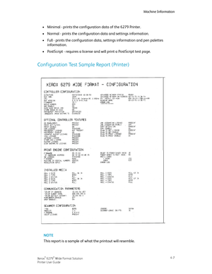 Page 75Minimal - prints the configuration data of the 6279 Printer.•
•Normal - prints the configuration data and settings information.
•Full - prints the configuration data, settings information and pen palettes
information.
•PostScript - requires a license and will print a PostScript test page.
Configuration Test Sample Report (Printer)
NOTE
This report is a sample of what the printout will resemble.
4-7Xerox® 6279® Wide Format Solution
Printer User Guide
Machine Information
Downloaded From ManualsPrinter.com...