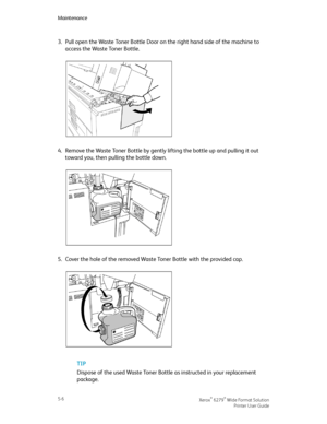 Page 883.Pull open the Waste Toner Bottle Door on the right hand side of the machine to
access the Waste Toner Bottle.
4.Remove the Waste Toner Bottle by gently lifting the bottle up and pulling it out
toward you, then pulling the bottle down.
5.Cover the hole of the removed Waste Toner Bottle with the provided cap.
TIP
Dispose of the used Waste Toner Bottle as instructed in your replacement
package.
Xerox® 6279® Wide Format Solution5-6
Printer User Guide
Maintenance
Downloaded From ManualsPrinter.com Manuals 