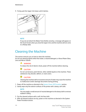 Page 909.Firmly push the Upper Unit down until it latches.
NOTE
If you do not attach the Waste Toner Bottle correctly, a message will appear on
the Touch Screen when you close the Upper Unit, and the machine will not come
to a Ready state.
Cleaning the Machine
This section instructs you on how to clean the machine.
Do not use cleaning agents other than water, a neutral detergent, or Xerox Platen Glass,
Lens and Mirror Cleaner.
WARNING
To reduce the risk of electric shock, power off the machine before cleaning....