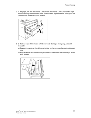Page 992.If the paper jam is in the Drawer Cover, locate the Drawer Cover Latch on the right
hand side and pull it forward to open it. Remove the paper and then firmly push the
Drawer Cover back to its closed position.
3.If the lead edge of the media is folded or badly damaged in any way, unload it
manually:
a)Rewind the media on the roll from which the jam has occurred by rotating it toward
you.
b)Pull the desired amount of damaged paper out toward you and cut straight across
with scissors.
6-9Xerox® 6279®...