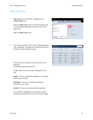 Page 105
6-7
Machine/Job Status
User Guide
Xerox 700 Digital Color Press
Machine 
Information
Faults Supplies Billing Information
Print Reports
Paper Tray Status
M achine Status
Tools
Overwrite Hard Disk
Machine 
Configuration
Software Version
General Information
Machine Serial Number:
xxxxxxxxxx
Current System Software0.210.0
Website:
Close
Items
Paper Tray
Status Filled Paper Size Paper Type
Tray 1
Tray 2
Tray 6 Tray 5 Tray 3 100% 100%
Ready
100%100%
100% Plain
8.5x11 in.
8.5x11 in.
8.5x11 in. 8.5x11 in....