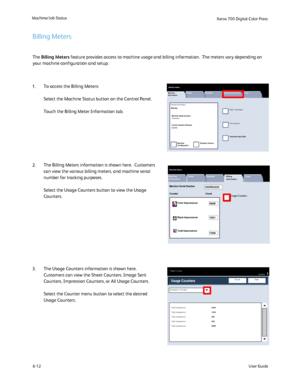 Page 110
6-12
Machine/Job Status
User Guide
Xerox 700 Di
gital Color Press
Machine 
Information
Faults Supplies Billing Information
Print Reports
Paper Tray Status
M achine Status
Tools
Overwrite Hard Disk
Machine 
Configuration
Software Version
General Information
Machine Serial Number:
xxxxxxxxxx
Current System Software0.210.0
Website:
Machine 
Information Faults Supplies
Billing 
Information
Usage Counters
Machine Status
Tools
Machine Serial NumberUGW22222
Color Impressions5608
7209
1601
Total Impressions...