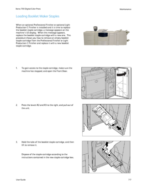 Page 117
User Guide7-7
Xerox 700 Digital Color Press
Maintenance
When an optional Professional Finisher or optional Light 
Production C Finisher is installed and it is time to replace 
the booklet staple cartridge, a message appears on the 
machines UI display.  When this message appears, 
replace the booklet staple cartridge with a new one.  This 
procedure shows you how to remove an empty booklet 
staple cartridge from the Professional Finisher or Light 
Production C Finisher and replace it with a new booklet...