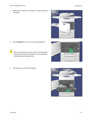 Page 125
User Guide7-15
Xerox 700 Digital Color Press
Maintenance
Carefully pull out the Transfer Module.
  Make sure the machine has stopped running, and open the 
Front Door.
 
Grasp Handle #2  and turn it to the unlocked position.
Warning: To avoid burns wait at least 5-10 minutes after 
powering off the printer to allow the fuser to cool down, 
and observe warning labels inside.
1.
2.
3.
Downloaded From ManualsPrinter.com Manuals 