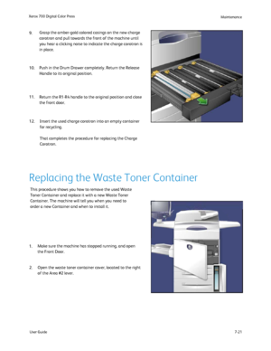 Page 131
User Guide7-21
Xerox 700 Digital Color Press
Maintenance
Return the R1-R4 handle to the original position and close 
the front door. Push in the Drum Drawer completely. Return the Release 
Handle to its original position.
Insert the used charge corotron into an empty container 
for recycling.
That completes the procedure for replacing the Charge 
Corotron.  
Grasp the amber-gold colored casings on the new charge 
corotron and pull towards the front of the machine until 
you hear a clicking noise to...