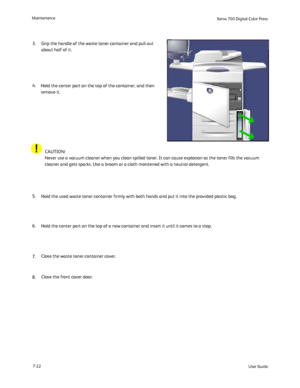 Page 132
User Guide
7-22
Maintenance
Xerox 700 Di
gital Color Press
Hold the used waste toner container firmly with both hands and put it in\
to the provided plastic bag.
 
Hold the center part on the top of the container, and then 
remove it.
Grip the handle of the waste toner container and pull out 
about half of it.
 
Hold the center part on the top of a new container and insert it until i\
t comes to a stop.
 
Close the waste toner container cover.
 
Close the front cover door.
  CAUTION:
Never use a vacuum...