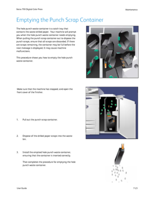 Page 133
User Guide7-23
Xerox 700 Digital Color Press
Maintenance
The hole punch waste container is a catch tray that 
contains the waste drilled paper.  Your machine will prompt 
you when the hole punch waste container needs emptying. 
When pulling the punch scrap container out to dispose the 
punch scraps, ensure that all scraps are discarded. If there 
are scraps remaining, the container may be full before the 
next message is displayed. It may cause machine 
malfunctions.
This procedure shows you how to...