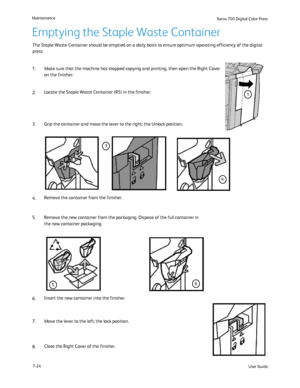 Page 134
User Guide
7-24
Maintenance
Xerox 700 Di
gital Color Press
The Staple Waste Container should be emptied on a daily basis to ensure \
optimum operating efficiency of the digital 
press.
Emptying the Staple Waste Container
2. 1. Make sure that the machine has stopped copying and printing, then open t\
he Right Cover 
on the finisher.
Locate the Staple Waste Container (R5) in the finisher.
4. 3. Remove the container from the finisher.
6. 5. Remove the new container from the packaging. Dispose of the full...