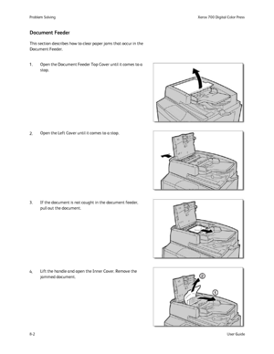 Page 136
Problem Solving
User Guide
8-2 Xerox 700 Di
gital Color Press
This section describes how to clear paper jams that occur in the 
Document Feeder.
Document Feeder
2. 1. Open the Document Feeder Top Cover until it comes to a 
stop.
Open the Left Cover until it comes to a stop.
4. 3. If the document is not caught in the document feeder,  pull out the document.
Lift the handle and open the Inner Cover. Remove the 
jammed document.
Downloaded From ManualsPrinter.com Manuals 