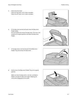 Page 137
Problem Solving
User Guide 8-3
Xerox 700 Digital Color Press
6. 5. Close the Inner Cover.
Close the Top Cover until it clicks into place.
Close the Left Cover until it clicks into place.
If the document cannot be found, raise the Document 
Feeder slowly.
Pull the handle and remove the document. The return the 
handle to its original position and close the Document 
Feeder.
8. 7. If the document is still not found, lift the Document  Feeder Tray and remove the document.
Gently return the Document Feeder...