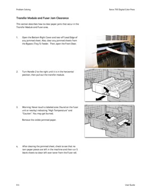 Page 138
8-4User Guide
Problem Solvin
gXerox 700 Digital Color Press
This section describes how to clear paper jams that occur in the 
Transfer Module and Fuser area. 
Transfer Module and Fuser Jam Clearance
1. Open the Bottom Right Cover and tear off Lead Edge of 
any jammed sheet. Also, clear any jammed sheets from 
the Bypass (Tray 5) feeder.  Then, open the Front Door.
2. Turn Handle 2 to the right until it is in the horizontal  position, then pull out the transfer module.
3. Warning: Never touch a labeled...