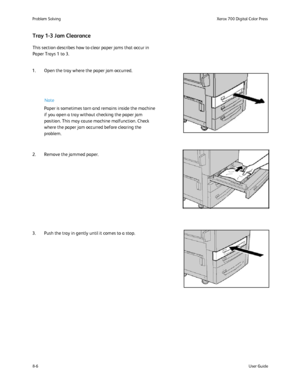 Page 140
8-6User Guide
Problem Solvin
gXerox 700 Digital Color Press
This section describes how to clear paper jams that occur in 
Paper Trays 1 to 3.
Tray 1-3 Jam Clearance
1. Open the tray where the paper jam occurred.
2. Remove the jammed paper.
3. Push the tray in gently until it comes to a stop.
Paper is sometimes torn and remains inside the machine 
if you open a tray without checking the paper jam 
position. This may cause machine malfunction. Check 
where the paper jam occurred before clearing the...