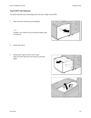 Page 143
8-9
User Guide Problem Solving
Xerox 700 Digital Color Press
This section describes how to clear paper jams that occur in Paper Tray \
6 (HCF).
Tray 6 (HCF) Jam Clearance
1. Open Tray 6 and remove any jammed paper.
2. Gently close Tray 6.
3. Gently move Tray 6 to the left until it stops.
Open the Tray 6 Top Cover and remove any jammed 
paper. If paper is torn, check for any torn pieces of paper inside 
the machine.Note
Downloaded From ManualsPrinter.com Manuals 
