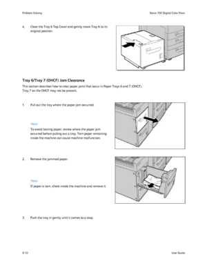 Page 144
8-10User Guide
Problem Solvin
gXerox 700 Digital Color Press
4. Close the Tray 6 Top Cover and gently move Tray 6 to its 
original position.
This section describes how to clear paper jams that occur in Paper Trays\
 6 and 7 (OHCF).
Tray 7 on the OHCF may not be present.
Tray 6/Tray 7 (OHCF) Jam Clearance
1. Pull out the tray where the paper jam occurred. To avoid tearing paper, review where the paper jam 
occurred before pulling out a tray. Torn paper remaining 
inside the machine can cause machine...
