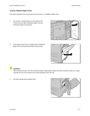 Page 145
8-11
User Guide Problem Solving
Xerox 700 Digital Color Press
This section describes how to clear paper jams that occur in the Bottom \
Right Cover.
Inverter (Bottom Right Cover)
1. If a finisher is installed, open the front door of the 
finisher and then open the Bottom Right Cover by 
pressing the down arrow button.
2. If the Output Catch Tray is installed, open the Bottom  Right Cover while pressing the down arrow button.
3. Pull sheet straight down towards floor. WARNING
When clearing this jam, the...