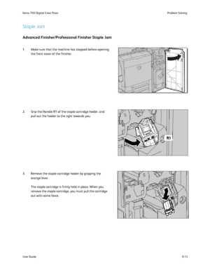 Page 147
8-13
User Guide Problem Solving
Xerox 700 Digital Color Press
Staple Jam
Advanced Finisher/Professional Finisher Staple Jam
1. Make sure that the machine has stopped before opening 
the front cover of the finisher.
2. Grip the Handle R1 of the staple cartridge holder, and  pull out the holder to the right towards you.
3. Remove the staple cartridge holder by gripping the  orange lever. 
The staple cartridge is firmly held in place. When you 
remove the staple cartridge, you must pull the cartridge 
out...