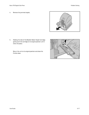 Page 151
8-17
User Guide Problem Solving
Xerox 700 Digital Color Press
4. Remove the jammed staples.
5. Holding the tabs of the Booklet Maker Staple Cartridge, 
gently push the cartridge to its original position until it 
clicks into place.
Return the unit to its original position and close the 
Finisher door.
Downloaded From ManualsPrinter.com Manuals 