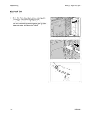 Page 152
8-18User Guide
Problem Solvin
gXerox 700 Digital Color Press
Hole Punch Jam
1. If the Hole Punch feature jams, remove and empty the 
chad tray as well as removing the paper jam.
For more information on removing paper jams go to the 
topic titled Paper Jams within this module.
Downloaded From ManualsPrinter.com Manuals 