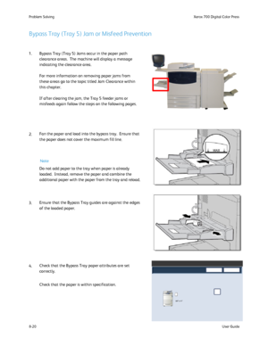 Page 154
8-20User Guide
Problem Solvin
gXerox 700 Digital Color Press
8.5 x 11
Note
Bypass Tray (Tray 5) Jam or Misfeed Prevention
1. Bypass Tray (Tray 5) Jams occur in the paper path 
clearance areas.  The machine will display a message 
indicating the clearance area. 
For more information on removing paper jams from 
these areas go to the topic titled Jam Clearance within 
this chapter.
If after clearing the jam, the Tray 5 feeder jams or 
misfeeds again follow the steps on the following pages.
2. Fan the...