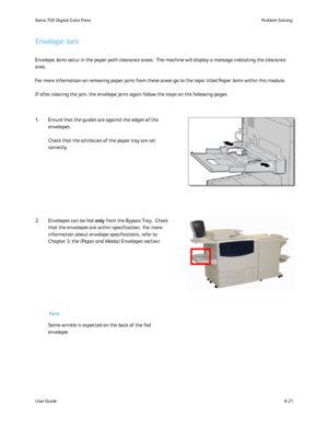 Page 155
8-21
User Guide Problem Solving
Xerox 700 Digital Color Press
Note
Envelope Jam
Envelope Jams occur in the paper path clearance areas.  The machine will\
 display a message indicating the clearance 
area. 
For more information on removing paper jams from these areas go to the t\
opic titled Paper Jams within this module.
If after clearing the jam, the envelope jams again follow the steps on t\
he following pages.
1. Ensure that the guides are against the edges of the  envelopes.
Check that the...