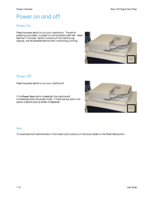 Page 18
User Guide
1-12
Product Overview
Xerox 700 Digital Color Press
Press the power switch to turn your machine on.  The entire 
powering up process - to power on and complete a self test - takes 
less than 3 minutes.  Certain functions of the machine, e.g. 
copying,  will be available before other functions e.g. printing.
Press the power switch to turn your machine off.
If the Power Save  option is selected, the machine will 
immediately enter low power mode.  If there are any jobs in the 
queue, a second...