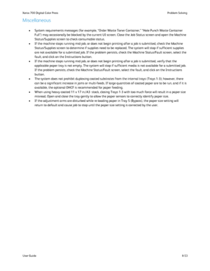 Page 187
8-53
User Guide Problem Solving
Xerox 700 Digital Color Press
Miscellaneous
System requirements messages (for example, “Order Waste Toner Contai\
ner,” “Hole Punch Waste Container 
•
Full”) may occasionally be blocked by the current UI screen. Close t\
he Job Status screen and open the Machine 
Status/Supplies screen to check consumable status.
If the machine stops running mid-job, or does not begin printing after a\
 job is submitted, check the Machine 
•
Status/Supplies screen to determine if supplies...