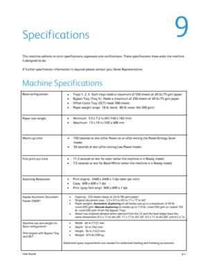 Page 189
9-1
User Guide
Base configuration
Trays 1, 2, 3:  Each trays holds a maximum of 550 sheets of 20 lb./75 gs\
m paper
•
Bypass Tray (Tray 5):  Holds a maximum of 250 sheets of 20 lb./75 gsm \
paper
•
Offset Catch Tray (OCT) holds 500 sheets
•
Paper weight range:  18 lb. bond - 80 lb. cover (64-300 gsm)
•
150 seconds or less (after Power on or after exiting the Power/Energy S\
aver 
•
mode)
30 seconds or less (after exiting Low Power mode)
•
11.2 seconds or less for color (when the machine is in Ready...