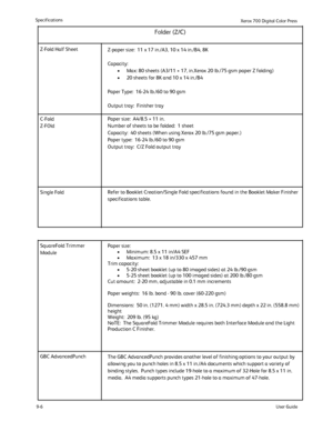 Page 194
9-6
Specifications
User Guide
Xerox 700 Di
gital Color Press
Z-Fold Half Sheet
Z-paper size:  11 x 17 in./A3, 10 x 14 in./B4, 8K
Capacity: 
Max: 80 sheets (A3/11 × 17, in.Xerox 20 lb./75 gsm paper Z folding)\
•
20 sheets for 8K and 10 x 14 in./B4
•
Paper Type:  16-24 lb./60 to 90 gsm
Output tray:  Finisher tray
Paper size:  A4/8.5 × 11 in.
Number of sheets to be folded:  1 sheet 
Capacity:  40 sheets (When using Xerox 20 lb./75 gsm paper.)
Paper type:  16-24 lb./60 to 90 gsm 
Output tray:  C/Z Fold...