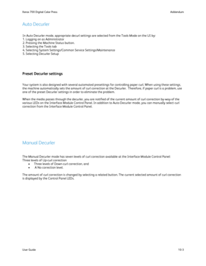 Page 199
Addendum
Xerox 700 Digital Color Press
10-3
User Guide
In Auto Decurler mode, appropriate decurl settings are selected from the\
 Tools Mode on the UI by:
1. Logging on as Administrator
2. Pressing the Machine Status button.
3. Selecting the Tools tab
4. Selecting System Settings/Common Service Settings/Maintenance
5. Selecting Decurler Setup
The Manual Decurler mode has seven levels of curl correction available a\
t the Interface Module Control Panel:
Three levels of Up-curl correction Three levels of...