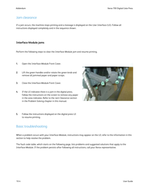 Page 200
10-4User Guide
Xerox 700 Digital Color Press
Addendum
If a jam occurs, the machine stops printing and a message is displayed o\
n the User Interface (UI). Follow all 
instructions displayed completely and in the sequence shown.
When a problem occurs with your Interface Module, instructions may appea\
r on the UI; refer to the information in this 
section to help resolve the problem. 
The fault code table, which starts on the following page, lists problems\
 and suggested solutions that apply to the...