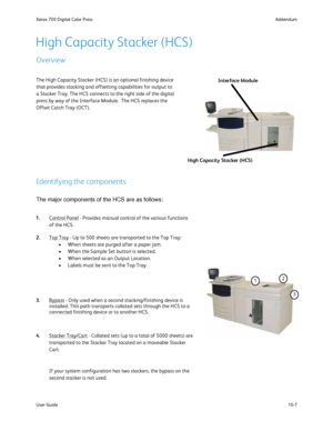 Page 203
10-7
User Guide Addendum
Xerox 700 Digital Color Press
The High Capacity Stacker (HCS) is an optional finishing device 
that provides stacking and offsetting capabilities for output to 
a Stacker Tray. The HCS connects to the right side of the digital 
press by way of the Interface Module.  The HCS replaces the 
Offset Catch Tray (OCT). Interface Module
High Capacity Stacker (HCS)
The major components of the HCS are as follows:
High Capacity Stacker (HCS)
Overview
Identifying the components
Control...