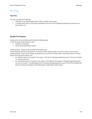 Page 205
10-9
User Guide Addendum
Xerox 700 Digital Color Press
The Top Tray offers the following:
Copies/prints are aligned easily without folds or winkles in the output.\
•
To enable easier pick-up of the ouput copies/prints, the HCS can be stop\
ped by selecting the Stop button on 
•
the machine's UI.
HCS Trays
Top Tray
Sample Print feature
Sample prints can be printed by performing the following steps:
1.From the [Copy Output] feature, select: Collated or Uncollated
•
Output Destination/Offset Stacker...