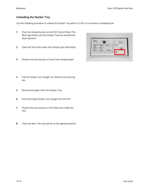 Page 206
10-10User Guide
Xerox 700 Digital Color Press
Addendum
Unloading the Stacker Tray
Use the following procedure to unload the Stacker Tray when it is full, \
or to retrieve a completed job.
Press the Unload button on the HCS Control Panel. The 
Wait light blinks until the Stacker Tray has reached the 
down position.
Open the front door when the Unload Light illuminates.
Position the securing bar on top of the stacked paper.
Pull the Stacker Cart straight out. Remove the securing 
bar.
Remove the paper...