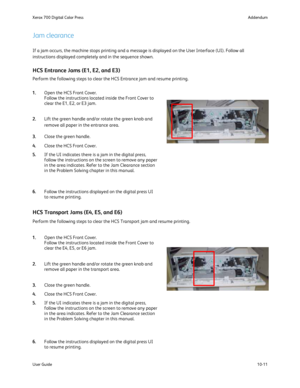 Page 207
10-11
User Guide Addendum
Xerox 700 Digital Color Press
If a jam occurs, the machine stops printing and a message is displayed o\
n the User Interface (UI). Follow all 
instructions displayed completely and in the sequence shown.
Jam clearance
HCS Entrance Jams (E1, E2, and E3)
Perform the following steps to clear the HCS Entrance jam and resume pri\
nting.
HCS Transport Jams (E4, E5, and E6)
Perform the following steps to clear the HCS Transport jam and resume pr\
inting.
Open the HCS Front Cover....