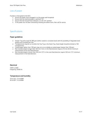 Page 213
10-17
User Guide Addendum
Xerox 700 Digital Color Press
If power is interrupted to the HCS:
Ensure the power cord is plugged in to the proper wall receptacle
•
Ensure that the machine power is switched “On”
•
Ensure that the Ground Fault Indicator is in the "On" position
•
If the power has not been restored by checking the above items, then cal\
l for service
•
Loss of power
Paper guidelines
Specifications
Stacker Tray will accept 64-280 gsm (either coated or uncoated stock) \
with the...