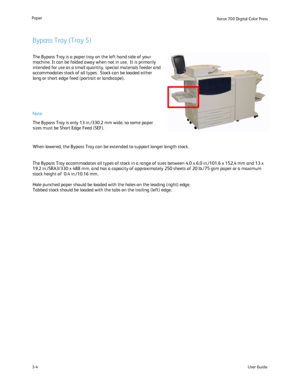 Page 24
User Guide
3-4
Paper
Xerox 700 Di
gital Color Press
The Bypass Tray is a paper tray on the left hand side of your 
machine. It can be folded away when not in use.  It is primarily 
intended for use as a small quantity, special materials feeder and 
accommodates stock of all types.  Stock can be loaded either 
long or short edge feed (portrait or landscape).
The Bypass Tray accommodates all types of stock in a range of sizes betw\
een 4.0 x 6.0 in./101.6 x 152.4 mm and 13 x 
19.2 in./SRA3/330 x 488 mm,...