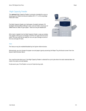 Page 25
User Guide3-5
Paper
Xerox 700 Digital Color Press
The High Capacity Feeder can hold paper of weights between 18 
lb./64gsm bond to 80 lb./220 gsm cover, and can hold a maximum of 
2000 sheets of 20lb./75 gsm paper.  Stock can only be loaded LEF.
After stock is loaded into the High Capacity Feeder, a pop-up window 
may appear asking you to change or confirm the type and size of the 
stock. The tray may not be ready for use until you change or confirm 
the size and type of stock.
Your machine also alerts...