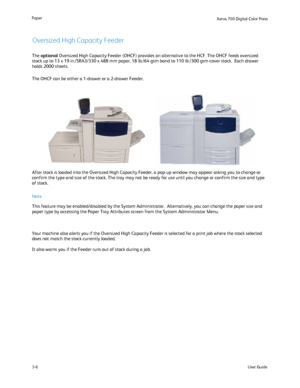 Page 26
User Guide
3-6
Paper
Xerox 700 Di
gital Color Press
The optional  Oversized High Capacity Feeder (OHCF) provides an alternative to the \
HCF. The OHCF feeds oversized 
stock up to 13 x 19 in./SRA3/330 x 488 mm paper, 18 lb./64 gsm bond to 1\
10 lb./300 gsm cover stock.  Each drawer 
holds 2000 sheets.
The OHCF can be either a 1-drawer or a 2-drawer Feeder.
After stock is loaded into the Oversized High Capacity Feeder, a pop-up \
window may appear asking you to change or 
confirm the type and size of the...