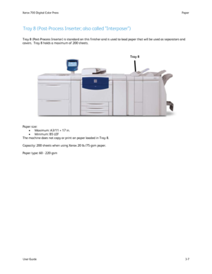 Page 27
User Guide3-7
Paper
Xerox 700 Digital Color Press
Tray 8 (Post-Process Inserter; also called Interposer)
Tray 8 (Post-Process Inserter) is standard on this finisher and is use\
d to load paper that will be used as separators and 
covers.  Tray 8 holds a maximum of 200 sheets.
Paper size: 
Maximum: A3/11 × 17 in.
•
Minimum: B5 LEF 
•
The machine does not copy or print on paper loaded in Tray 8.
Capacity: 200 sheets when using Xerox 20 lb./75 gsm paper. 
Paper type: 60 - 220 gsm Tray 8
Downloaded From...