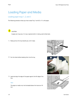 Page 28
User Guide
3-8
Paper
Xerox 700 Di
gital Color Press
1
2
3
Loading Paper and Media
Loading paper trays 1, 2, and 3
Fan the sheets before loading them into the tray.
The following procedure shows you how to load Tray 1 with 8.5 x 11 in./A\
4 paper.
A paper jam may occur if a tray is opened while it is being used to feed\
 stock.
CAUTION
Slowly pull out the tray towards you until it stops.
The paper or media must not be loaded above the maximum fill 
line. Note
Load and align the edge of the paper against...