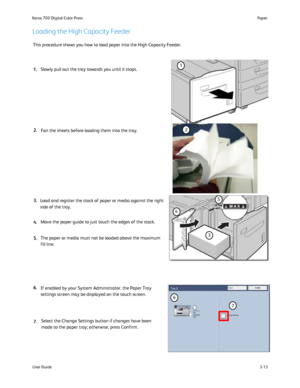 Page 33
User Guide3-13
Paper
Xerox 700 Digital Color Press
CancelTray 6Confirm
Change Settings8.5 in.x11 in.PlainHeavyweightWhite
This procedure shows you how to load paper into the High Capacity Feeder\
.
If enabled by your System Administrator, the Paper Tray 
settings screen may be displayed on the touch screen.
Load and register the stack of paper or media against the right 
side of the tray.
Select the Change Settings button if changes have been 
made to the paper tray; otherwise, press Confirm.
Loading...