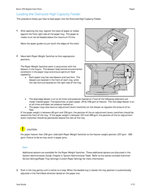 Page 35
User Guide3-15
Paper
Xerox 700 Digital Color Press
Loading the Oversized High Capacity Feeder
This procedure shows you how to load paper into the Oversized High Capac\
ity Feeder.
After opening the tray, register the stack of paper or media 
against the front right side of the paper tray.  The paper or 
media must not be loaded above the maximum fill line.
Move the paper guides to just touch the edges of the stack.
Move both Paper Weight Switches to their appropriate 
positions.
For paper heavier than...
