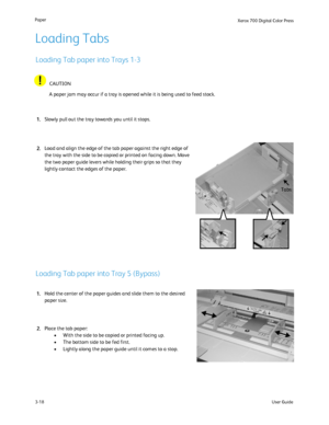 Page 38
User Guide
3-18
Paper
Xerox 700 Di
gital Color Press
Loading Tab paper into Trays 1-3
Loading Tabs
Loading Tab paper into Tray 5 (Bypass)
A paper jam may occur if a tray is opened while it is being used to feed\
 stock.CAUTION
Slowly pull out the tray towards you until it stops.
Load and align the edge of the tab paper against the right edge of 
the tray with the side to be copied or printed on facing down. Move 
the two paper guide levers while holding their grips so that they 
lightly contact the...