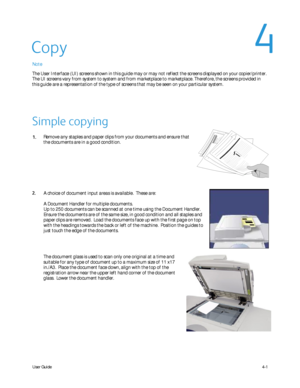 Page 43
User Guide4-1
A choice of document input areas is available.  These are:
A Document Handler for multiple documents.
Up to 250 documents can be scanned at one time using the Document Handle\
r.  
Ensure the documents are of the same size, in good condition and all sta\
ples and 
paper clips are removed.  Load the documents face up with the first page\
 on top 
with the headings towards the back or left of the machine.  Position the\
 guides to 
just touch the edge of the documents.
Remove any staples and...