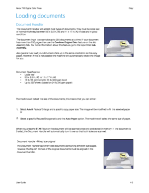 Page 45
User Guide4-3
Copy
Xerox 700 Di
gital Color Press
Document Specification:
Loose leaf
•
5.5 x 8.5 in./A5 to 11 x 17 in./A3
•
16 lb./38 gsm bond to 53 lb./200 gsm bond
•
Up to 250 sheets (based on 24 lb./90 gsm paper)
•
The machine will detect the size of the documents, this means that you c\
an either: The Document Handler will accept most types of documents. They must be l\
oose leaf, 
of normal thickness, between 8.5 x 5.5 in./A5 and 11 x 17 in./A3 in size\
 and in good 
condition.
The document input...