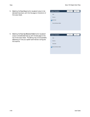 Page 88
User Guide
4-46
Co
pyXerox 700 Digital Color Press
Output OrientationSave
Cancel
Auto
Face Up
Face Down
Face Up (Rev erse Order)
Output OrientationSave
Cancel
Auto
Face Up
Face Down
Face Up (Rev erse Order)
Selecting the  Face Down button causes all output to be 
delivered face down, with the first page on the bottom of 
the output stack.
Selecting the  Face Up (Reverse Order)  button causes all 
output to be delivered face up, with the last page on the 
top of the output stack.  This setting may not be...