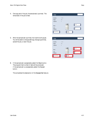 Page 93
User Guide4-51
Copy
Xerox 700 Di
gital Color Press
Copy
Start
Change 
Quantity... CancelChange Settings
Quantity
Originals
Black
94%
Collated1 / 11
1
Pages 1/1
Copy
Start
Change 
Quantity... CancelChange Settings
Quantity
Originals
Black
94%
Collated1 / 11
1
Pages 1/1
One copy set of the job, the sample set, is printed.  The 
remainder of the job is held.  
After the sample set is printed, the machine will pause. 
You will be able to change settings, change quantities, 
cancel the job, or start the...